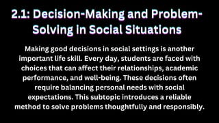 Making good decisions in social settings is another
important life skill. Every day, students are faced with
choices that can affect their relationships, academic
performance, and well-being. These decisions often
require balancing personal needs with social
expectations. This subtopic introduces a reliable
method to solve problems thoughtfully and responsibly.
2.1: Decision-Making and Problem-
2.1: Decision-Making and Problem-
Solving in Social Situations
Solving in Social Situations
2.1: Decision-Making and Problem-
Solving in Social Situations
 