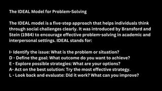 The IDEAL Model for Problem-Solving
The IDEAL model is a five-step approach that helps individuals think
through social challenges clearly. It was introduced by Bransford and
Stein (1984) to encourage effective problem-solving in academic and
interpersonal settings. IDEAL stands for:
I- Identify the issue: What is the problem or situation?
D - Define the goal: What outcome do you want to achieve?
E - Explore possible strategies: What are your options?
A- Act on the best solution: Try the most effective strategy.
L - Look back and evaluate: Did it work? What can you improve?
 