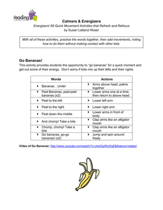 Calmers & Energizers
          Energizers! 88 Quick Movement Activities that Refresh and Refocus
                               by Susan Lattanzi Roser

  With all of these activities, practice the words together, then add movements, noting
                  how to do them without making contact with other kids.




Go Bananas!
This activity provides students the opportunity to “go bananas” for a quick moment and
get out some of their energy. Don’t worry if kids mix up their lefts and their rights.


                      Words                               Actions
                                                  Arms above head, palms
             Bananas…Unite!
                                                   together
             Peel Bananas, peel-peel             Lower arms one at a time,
              bananas (x2)                         then return to above head
             Peel to the left                    Lower left arm

             Peel to the right                   Lower right arm
                                                  Lower arms in front of
             Peel down the middle
                                                   body
                                                  Clap arms like an alligator
             And chomp! Take a bite
                                                   mouth
             Chomp, chomp! Take a                Clap arms like an alligator
              bite                                 mouth
             Go bananas, go-go                   Jump and spin around
              bananas! (x2)                        freely

Video of Go Bananas: http://www.youtube.com/watch?v=ytnbGpRmOqE&feature=related
 