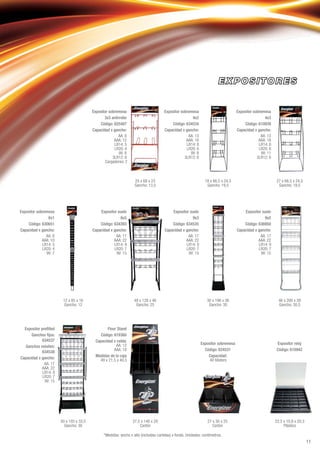 *Medidas: ancho x alto (incluidas cartelas) x fondo. Unidades: centímetros.
Expositor sobremesa
3x3 antirrobo
Código: 625487
Capacidad x gancho:
AA: 8
AAA: 12
LR14: 5
LR20: 4
9V: 8
3LR12: 6
Cargadores: 2
Expositor sobremesa
4x2
Código: 634534
Capacidad x gancho:
AA: 13
AAA: 18
LR14: 8
LR20: 6
9V: 8
3LR12: 6
Expositor sobremesa
4x3
Código: 610939
Capacidad x gancho:
AA: 13
AAA: 18
LR14: 8
LR20: 6
9V: 11
3LR12: 6
25 x 68 x 23
Gancho: 13,5
18 x 66,5 x 24,5
Gancho: 19,5
27 x 66,5 x 24,5
Gancho: 19,5
Expositor suelo
6x5
Código: 634393
Capacidad x gancho:
AA: 17
AAA: 22
LR14: 9
LR20: 7
9V: 15
Expositor suelo
9x3
Código: 634535
Capacidad x gancho:
AA: 17
AAA: 22
LR14: 9
LR20: 7
9V: 15
Expositor suelo
9x5
Código: 636950
Capacidad x gancho:
AA: 17
AAA: 22
LR14: 9
LR20: 7
9V: 15
Expositor sobremesa
6x1
Código: 630651
Capacidad x gancho:
AA: 8
AAA: 10
LR14: 5
LR20: 4
9V: 7
46 x 200 x 39
Gancho: 30,5
30 x 196 x 36
Gancho: 30
48 x 128 x 46
Gancho: 25
12 x 85 x 16
Gancho: 12
Expositor preﬁlled
Ganchos ﬁjos:
634537
Ganchos móviles:
634538
Capacidad x gancho:
AA: 17
AAA: 22
LR14: 9
LR20: 7
9V: 15
Floor Stand
Código: 619360
Capacidad x celda:
AA: 12
AAA: 18
Medidas de la caja
49 x 21,5 x 40,5
Expositor sobremesa
Código: 624531
Capacidad:
40 blisters
Expositor reloj
Código: 610942
22,5 x 10,8 x 20,3
Plástico
27 x 30 x 25
Cartón
37,5 x 140 x 29
Cartón
50 x 193 x 33,5
Gancho: 30
11
 