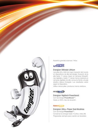 Nuestros grandes avances / hitos:
Energizer Ultimate Lithium
Las pilas AA y AAA de mayor duración del mundo
en dispositivos de alta tecnología. Duración de la
pila hasta 11 veces mayor en cámaras fotográﬁ-
cas digitales y hasta 11 veces menos residuos en
cámaras digitales de alto consumo frente a la pila
alcalina clásica Energizer. Los resultados varían
según el dispositivo.
Utilice menos pilas, produzca menos residuos.
Energizer Hightech Powerboost
Con tecnología PowerBoost™.
Hasta un 80% más de duración.
Energizer Ultra+ Power Seal Alcalinas
Con tecnología PowerSeal™.
Conservan la energía hasta 10 años. (vida útil).
Preparadas siempre para cuando se necesitan.
 