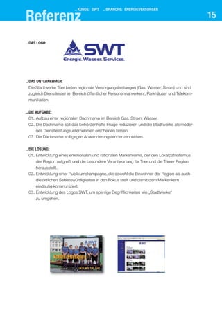15
.. das UnternehMen:
Die Stadtwerke Trier bieten regionale Versorgungsleistungen (Gas, Wasser, Strom) und sind
zugleich Dienstleister im Bereich öffentlicher Personennahverkehr, Parkhäuser und Telekom-
munikation.
.. dIe aUfgabe:
01.. Aufbau einer regionalen Dachmarke im Bereich Gas, Strom, Wasser
02.. Die Dachmarke soll das behördenhafte Image reduzieren und die Stadtwerke als moder-
nes Dienstleistungsunternehmen erscheinen lassen.
03.. Die Dachmarke soll gegen Abwanderungstendenzen wirken.
.. dIe lösUng:
01.. Entwicklung eines emotionalen und rationalen Markenkerns, der den Lokalpatriotismus
der Region aufgreift und die besondere Verantwortung für Trier und die Trierer Region
herausstellt.
02.. Entwicklung einer Publikumskampagne, die sowohl die Bewohner der Region als auch
die örtlichen Sehenswürdigkeiten in den Fokus stellt und damit dem Markenkern
eindeutig kommuniziert.
03.. Entwicklung des Logos SWT, um sperrige Begrifflichkeiten wie „Stadtwerke“
zu umgehen.
.. das logo:
.. kUnde: swt .. branche: energIeVersorger
referenz
 