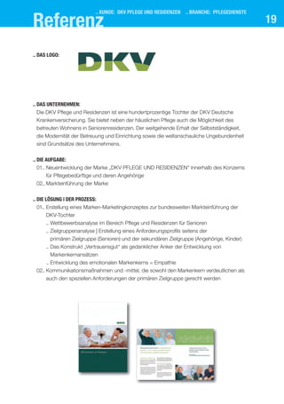 19
.. das UnternehMen:
Die DKV Pflege und Residenzen ist eine hundertprozentige Tochter der DKV Deutsche
Krankenversicherung. Sie bietet neben der häuslichen Pflege auch die Möglichkeit des
betreuten Wohnens in Seniorenresidenzen. Der weitgehende Erhalt der Selbstständigkeit,
die Modernität der Betreuung und Einrichtung sowie die weltanschauliche Ungebundenheit
sind Grundsätze des Unternehmens.
.. dIe aUfgabe:
01.. Neuentwicklung der Marke „DKV PFLEGE UND RESIDENZEN“ innerhalb des Konzerns
für Pflegebedürftige und deren Angehörige
02.. Markteinführung der Marke
.. dIe lösUng | der Prozess:
01.. Erstellung eines Marken-Marketingkonzeptes zur bundesweiten Markteinführung der
DKV-Tochter
.. Wettbewerbsanalyse im Bereich Pflege und Residenzen für Senioren
.. Zielgruppenanalyse | Erstellung eines Anforderungsprofils seitens der
primären Zielgruppe (Senioren) und der sekundären Zielgruppe (Angehörige, Kinder)
.. Das Konstrukt „Vertrauensgut“ als gedanklicher Anker der Entwicklung von
Markenkernansätzen
.. Entwicklung des emotionalen Markenkerns = Empathie
02.. Kommunikationsmaßnahmen und -mittel, die sowohl den Markenkern verdeutlichen als
auch den speziellen Anforderungen der primären Zielgruppe gerecht werden
.. das logo:
.. kUnde: dkV Pflege Und resIdenzen .. branche: PflegedIenste
referenz
 