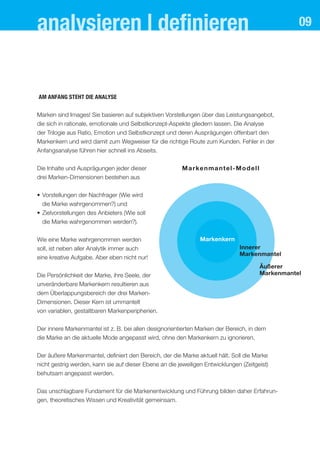 09analysieren | deﬁnieren
aM anfang steht dIe analYse
Marken sind Images! Sie basieren auf subjektiven Vorstellungen über das Leistungsangebot,
die sich in rationale, emotionale und Selbstkonzept-Aspekte gliedern lassen. Die Analyse
der Trilogie aus Ratio, Emotion und Selbstkonzept und deren Ausprägungen offenbart den
Markenkern und wird damit zum Wegweiser für die richtige Route zum Kunden. Fehler in der
Anfangsanalyse führen hier schnell ins Abseits.
Die Inhalte und Ausprägungen jeder dieser
drei Marken-Dimensionen bestehen aus
• Vorstellungen der Nachfrager (Wie wird
die Marke wahrgenommen?) und
• Zielvorstellungen des Anbieters (Wie soll
die Marke wahrgenommen werden?).
Wie eine Marke wahrgenommen werden
soll, ist neben aller Analytik immer auch
eine kreative Aufgabe. Aber eben nicht nur!
Die Persönlichkeit der Marke, ihre Seele, der
unveränderbare Markenkern resultieren aus
dem Überlappungsbereich der drei Marken-
Dimensionen. Dieser Kern ist ummantelt
von variablen, gestaltbaren Markenperipherien.
Der innere Markenmantel ist z. B. bei allen designorientierten Marken der Bereich, in dem
die Marke an die aktuelle Mode angepasst wird, ohne den Markenkern zu ignorieren.
Der äußere Markenmantel, definiert den Bereich, der die Marke aktuell hält. Soll die Marke
nicht gestrig werden, kann sie auf dieser Ebene an die jeweiligen Entwicklungen (Zeitgeist)
behutsam angepasst werden.
Das unschlagbare Fundament für die Markenentwicklung und Führung bilden daher Erfahrun-
gen, theoretisches Wissen und Kreativität gemeinsam.
Markenmantel-Modell
Markenkern
Innerer
Markenmantel
Äußerer
Markenmantel
 