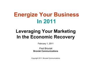 Leveraging Your Marketing In the Economic Recovery February 1, 2011 Fred Broviak Broviak Communications Copyright 2011: Broviak Communications Energize Your Business In 2011 