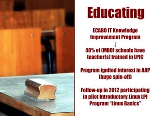 Educating
      ECABO IT Knowledge
     Improvement Program
               ↓
  40% of (MBO) schools have
   teacher(s) trained in LPIC

Program ignited interest in AAP
       (huge spin-off)

Follow-up in 2012 participating
 in pilot Introductory Linux LPI
    Program “Linux Basics”
 