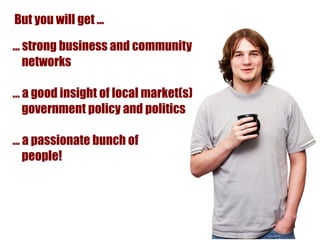 But you will get ...

... strong business and community
    networks

… a good insight of local market(s)
  government policy and politics

… a passionate bunch of
  people!
 