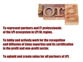 To represent partners and IT professionals
of the LPI ecosystem in LPI NL region.

To lobby and actively work for the recognition
and diffusion of Linux expertise and its certification
in the profit and non-profit sector.

To uphold and create value for all partners of LPI.
 