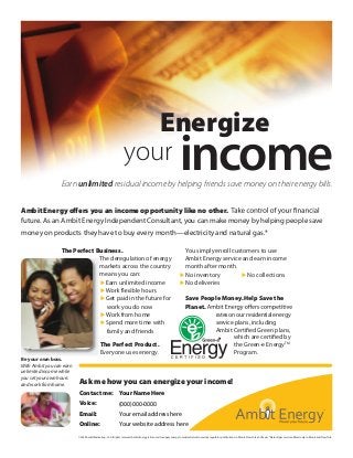 Earn unlimited residual income by helping friends save money on their energy bills.
Ambit Energy oﬀers you an income opportunity like no other.
future. As an Ambit Energy Independent Consultant, you can make money by helping people save
money on products they have to buy every month—electricity and natural gas.*
your income
Energize
Be your own boss.
With Ambit you can earn
unlimited income while
you set your own hours
and work from home.
The Perfect Business.
The deregulation of energy
markets across the country
means you can:
 Earn unlimited income

 Get paid in the future for
work you do now
 Work from home
 Spend more time with
family and friends
The Perfect Product.
Everyone uses energy.
You simply enroll customers to use
Ambit Energy service and earn income
month after month.
 No inventory  No collections
 No deliveries
Ask me how you can energize your income!
Contact me:
Voice:
Email:
Online:
Save People Money. Help Save the
Planet.
rates on our residential energy
service plans, including
Ambit Certified Green plans,
which are certified by
the Green-e EnergyTM
Program.
©2009 Ambit Marketing, L.P. All rights reserved. Ambit Energy is licensed to supply energy to residential customers by regulatory institutions in Illinois, New York and Texas. *Natural gas service offered only in Illinois and New York.
Your Name Here
(000)000-0000
Your email address here
Your website address here
 
