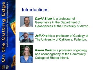 Introductions
David Steer is a professor of
Geophysics in the Department of
Geosciences at the University of Akron.
Jeff Knott is a professor of Geology at
The University of California, Fullerton.
Karen Kortz is a professor of geology
and oceanography at the Community
College of Rhode Island.
 