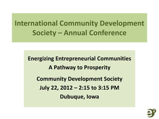 International Community Development 
Society – Annual Conference 
Energizing Entrepreneurial Communities 
A Pathway to Prosperity 
Community Development Society 
July 22, 2012 – 2:15 to 3:15 PM 
Dubuque, Iowa 
 
