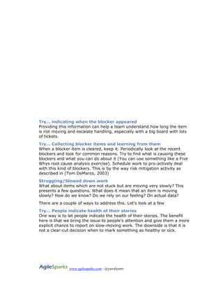 www.agilesparks.com - @yuvalyeret
Try… indicating when the blocker appeared
Providing this information can help a team understand how long the item
is not moving and escalate handling, especially with a big board with lots
of tickets.
Try… Collecting blocker items and learning from them
When a blocker item is cleared, keep it. Periodically look at the recent
blockers and look for common reasons. Try to find what is causing these
blockers and what you can do about it (You can use something like a Five
Whys root cause analysis exercise). Schedule work to pro-actively deal
with this kind of blockers. This is by the way risk mitigation activity as
described in (Tom DeMarco, 2003)
Struggling/Slowed down work
What about items which are not stuck but are moving very slowly? This
presents a few questions. What does it mean that an item is moving
slowly? How do we know? Do we rely on our feeling? On actual data?
There are a couple of ways to address this. Let’s look at a few
Try… People indicate health of their stories
One way is to let people indicate the health of their stories. The benefit
here is that we bring the issue to people’s attention and give them a more
explicit chance to report on slow-moving work. The downside is that it is
not a clear-cut decision when to mark something as healthy or sick.
 