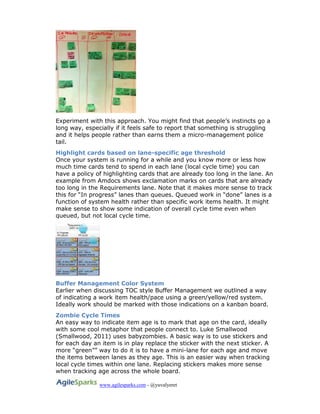 www.agilesparks.com - @yuvalyeret
Experiment with this approach. You might find that people’s instincts go a
long way, especially if it feels safe to report that something is struggling
and it helps people rather than earns them a micro-management police
tail.
Highlight cards based on lane-specific age threshold
Once your system is running for a while and you know more or less how
much time cards tend to spend in each lane (local cycle time) you can
have a policy of highlighting cards that are already too long in the lane. An
example from Amdocs shows exclamation marks on cards that are already
too long in the Requirements lane. Note that it makes more sense to track
this for “In progress” lanes than queues. Queued work in “done” lanes is a
function of system health rather than specific work items health. It might
make sense to show some indication of overall cycle time even when
queued, but not local cycle time.
Buffer Management Color System
Earlier when discussing TOC style Buffer Management we outlined a way
of indicating a work item health/pace using a green/yellow/red system.
Ideally work should be marked with those indications on a kanban board.
Zombie Cycle Times
An easy way to indicate item age is to mark that age on the card, ideally
with some cool metaphor that people connect to. Luke Smallwood
(Smallwood, 2011) uses babyzombies. A basic way is to use stickers and
for each day an item is in play replace the sticker with the next sticker. A
more “green”” way to do it is to have a mini-lane for each age and move
the items between lanes as they age. This is an easier way when tracking
local cycle times within one lane. Replacing stickers makes more sense
when tracking age across the whole board.
 