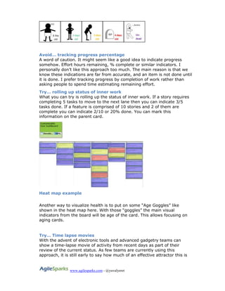 www.agilesparks.com - @yuvalyeret
Avoid… tracking progress percentage
A word of caution. It might seem like a good idea to indicate progress
somehow. Effort hours remaining, % complete or similar indicators. I
personally don’t like this approach too much. The main reason is that we
know these indications are far from accurate, and an item is not done until
it is done. I prefer tracking progress by completion of work rather than
asking people to spend time estimating remaining effort.
Try… rolling up status of inner work
What you can try is rolling up the status of inner work. If a story requires
completing 5 tasks to move to the next lane then you can indicate 3/5
tasks done. If a feature is comprised of 10 stories and 2 of them are
complete you can indicate 2/10 or 20% done. You can mark this
information on the parent card.
Heat map example
Another way to visualize health is to put on some “Age Goggles” like
shown in the heat map here. With those “goggles” the main visual
indicators from the board will be age of the card. This allows focusing on
aging cards.
Try… Time lapse movies
With the advent of electronic tools and advanced gadgetry teams can
show a time-lapse movie of activity from recent days as part of their
review of the current status. As few teams are currently using this
approach, it is still early to say how much of an effective attractor this is
 