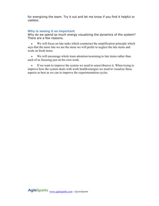 www.agilesparks.com - @yuvalyeret
for energizing the team. Try it out and let me know if you find it helpful or
useless.
Why is seeing it so important
Why do we spend so much energy visualizing the dynamics of the system?
There are a few reasons.
 We will focus on late tasks which counteract the amplification principle which
says that the more late we are the more we will prefer to neglect the late items and
work on fresh items.
 We will encourage whole team attention/swarming to late items rather than
each of us focusing just on his own work.
 If we want to improve the system we need to sense/observe it. When trying to
improve how the system deals with work health/energies we need to visualize these
aspects as best as we can to improve the experimentation cycles.
 