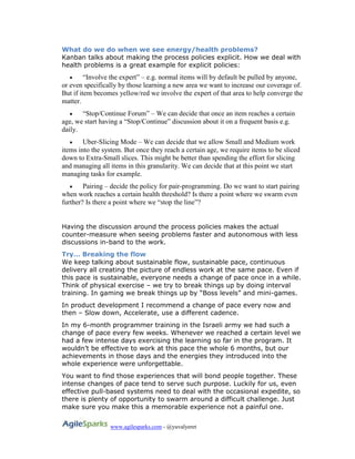 www.agilesparks.com - @yuvalyeret
What do we do when we see energy/health problems?
Kanban talks about making the process policies explicit. How we deal with
health problems is a great example for explicit policies:
 “Involve the expert” – e.g. normal items will by default be pulled by anyone,
or even specifically by those learning a new area we want to increase our coverage of.
But if item becomes yellow/red we involve the expert of that area to help converge the
matter.
 “Stop/Continue Forum” – We can decide that once an item reaches a certain
age, we start having a “Stop/Continue” discussion about it on a frequent basis e.g.
daily.
 Uber-Slicing Mode – We can decide that we allow Small and Medium work
items into the system. But once they reach a certain age, we require items to be sliced
down to Extra-Small slices. This might be better than spending the effort for slicing
and managing all items in this granularity. We can decide that at this point we start
managing tasks for example.
 Pairing – decide the policy for pair-programming. Do we want to start pairing
when work reaches a certain health threshold? Is there a point where we swarm even
further? Is there a point where we “stop the line”?
Having the discussion around the process policies makes the actual
counter-measure when seeing problems faster and autonomous with less
discussions in-band to the work.
Try… Breaking the flow
We keep talking about sustainable flow, sustainable pace, continuous
delivery all creating the picture of endless work at the same pace. Even if
this pace is sustainable, everyone needs a change of pace once in a while.
Think of physical exercise – we try to break things up by doing interval
training. In gaming we break things up by “Boss levels” and mini-games.
In product development I recommend a change of pace every now and
then – Slow down, Accelerate, use a different cadence.
In my 6-month programmer training in the Israeli army we had such a
change of pace every few weeks. Whenever we reached a certain level we
had a few intense days exercising the learning so far in the program. It
wouldn’t be effective to work at this pace the whole 6 months, but our
achievements in those days and the energies they introduced into the
whole experience were unforgettable.
You want to find those experiences that will bond people together. These
intense changes of pace tend to serve such purpose. Luckily for us, even
effective pull-based systems need to deal with the occasional expedite, so
there is plenty of opportunity to swarm around a difficult challenge. Just
make sure you make this a memorable experience not a painful one.
 