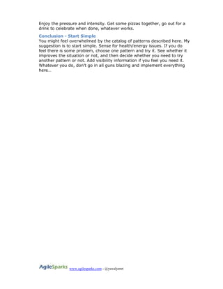 www.agilesparks.com - @yuvalyeret
Enjoy the pressure and intensity. Get some pizzas together, go out for a
drink to celebrate when done, whatever works.
Conclusion - Start Simple
You might feel overwhelmed by the catalog of patterns described here. My
suggestion is to start simple. Sense for health/energy issues. If you do
feel there is some problem, choose one pattern and try it. See whether it
improves the situation or not, and then decide whether you need to try
another pattern or not. Add visibility information if you feel you need it.
Whatever you do, don’t go in all guns blazing and implement everything
here…
 
