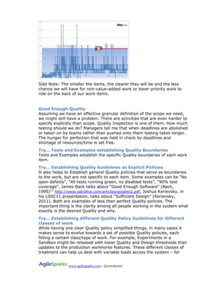 www.agilesparks.com - @yuvalyeret
Side Note: The smaller the items, the clearer they will be and the less
chance we will have for non-value-added work or lower priority work to
ride on the back of our work items.
Good Enough Quality
Assuming we have an effective granular definition of the scope we need,
we might still have a problem. There are activities that are even harder to
specify explicitly than scope. Quality Inspection is one of them. How much
testing should we do? Managers tell me that when deadlines are abolished
or taken on by teams rather than pushed onto them testing takes longer.
The hunger for perfection that was held in check by deadlines and
shortage of resources/time is set free.
Try… Tests and Examples establishing Quality Boundaries
Tests and Examples establish the specific Quality boundaries of each work
item.
Try… Establishing Quality Guidelines as Explicit Policies
It also helps to Establish general Quality policies that serve as boundaries
to the work, but are not specific to each item. Some examples can be “No
open defects”, “All tests running green, no disabled tests”, “90% test
coverage”. James Back talks about “Good Enough Software” (Bach,
1995)11
http://www.satisfice.com/articles/gooden2.pdf, Joshua Kerievsky, in
his LSSC11 presentation, talks about “Sufficient Design” (Kerievsky,
2011). Both are examples of less than perfect Quality policies. The
important thing is the clarity among all people working in the system what
exactly is the desired Quality and why.
Try… Establishing different Quality Policy Guidelines for different
classes of work
While having one clear Quality policy simplified things, in many cases it
makes sense to evolve towards a set of possible Quality policies, each
fitting a certain class/type of work. For example, Experiments in a
Sandbox might be released with lower Quality and Design thresholds than
updates to the production workhorse features. These different classes of
treatment can help us deal with variable loads across the system – for
 