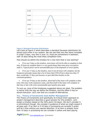 www.agilesparks.com - @yuvalyeret
Figure 2 Standard Gaussian Distribution
Let’s look at Figure 2 which describes a standard Gaussian distribution for
actual cycle times in our system. We can see that very few items complete
in under 5 days, very few in over 15, most are somewhere in between,
with 10 days being the most likely completion time.
How should we define the timebox for a new item that is now starting?
 If we use 5 days as the timebox, most items will not be able to complete in that
time. If items do complete there is a very good chance that some price was paid to
make it. Typical prices can be unsustainable pace of development or lower quality.
 If we use 15 days as the timebox, most if not all items will complete, but the
Expansion principle means that a lot of items that COULD have taken less than 15
days would take 15 days just because we provided that timebox as the
constraint/guidance.
 If we use 10 days as the timebox, about half of the items will complete in that
time with some work expansion waste, and about half of the items will complete in
that time or late with some unsustainable pace/quality price paid.
To sum up, none of the timeboxes suggested above are ideal. The problem
is mainly with the way we define the timebox, and the effect it has on
actual execution. Let’s now look at a couple of alternatives.
Try… Theory of Constraints style Buffer Management
The Theory of Constraints and specifically its Critical Chain approach to
project management describes a good solution for this problem. Let’s
assign a timebox based on the 50% point (10 days). We don’t consider it
a commitment though. We consider it guidance of what we might expect if
all goes well. If an item is 5-10 days in processing we consider it green
and let it flow without any special attention. If an item is already more
than 10 days in processing we can consider it yellow and start paying
 