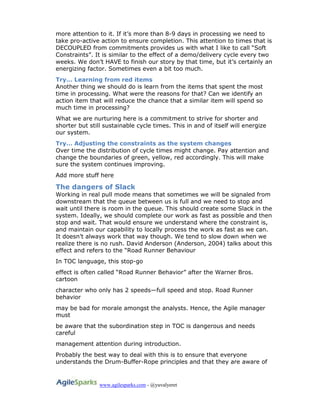 www.agilesparks.com - @yuvalyeret
more attention to it. If it’s more than 8-9 days in processing we need to
take pro-active action to ensure completion. This attention to times that is
DECOUPLED from commitments provides us with what I like to call “Soft
Constraints”. It is similar to the effect of a demo/delivery cycle every two
weeks. We don’t HAVE to finish our story by that time, but it’s certainly an
energizing factor. Sometimes even a bit too much.
Try… Learning from red items
Another thing we should do is learn from the items that spent the most
time in processing. What were the reasons for that? Can we identify an
action item that will reduce the chance that a similar item will spend so
much time in processing?
What we are nurturing here is a commitment to strive for shorter and
shorter but still sustainable cycle times. This in and of itself will energize
our system.
Try… Adjusting the constraints as the system changes
Over time the distribution of cycle times might change. Pay attention and
change the boundaries of green, yellow, red accordingly. This will make
sure the system continues improving.
Add more stuff here
The dangers of Slack
Working in real pull mode means that sometimes we will be signaled from
downstream that the queue between us is full and we need to stop and
wait until there is room in the queue. This should create some Slack in the
system. Ideally, we should complete our work as fast as possible and then
stop and wait. That would ensure we understand where the constraint is,
and maintain our capability to locally process the work as fast as we can.
It doesn’t always work that way though. We tend to slow down when we
realize there is no rush. David Anderson (Anderson, 2004) talks about this
effect and refers to the “Road Runner Behaviour
In TOC language, this stop-go
effect is often called “Road Runner Behavior” after the Warner Bros.
cartoon
character who only has 2 speeds—full speed and stop. Road Runner
behavior
may be bad for morale amongst the analysts. Hence, the Agile manager
must
be aware that the subordination step in TOC is dangerous and needs
careful
management attention during introduction.
Probably the best way to deal with this is to ensure that everyone
understands the Drum-Buffer-Rope principles and that they are aware of
 