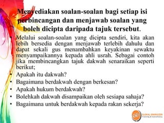 Menyediakan soalan-soalan bagi setiap isi
perbincangan dan menjawab soalan yang
boleh dicipta daripada tajuk tersebut.
• Melalui soalan-soalan yang dicipta sendiri, kita akan
lebih bersedia dengan menjawab terlebih dahulu dan
dapat sekali gus menambahkan keyakinan sewaktu
menyampaikannya kepada ahli usrah. Sebagai contoh
jika membincangkan tajuk dakwah senaraikan seperti
berikut;
• Apakah itu dakwah?
• Bagaimana berdakwah dengan berkesan?
• Apakah hukum berdakwah?
• Bolehkah dakwah disampaikan oleh sesiapa sahaja?
• Bagaimana untuk berdakwah kepada rakan sekerja?
 