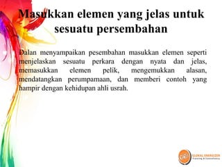 Masukkan elemen yang jelas untuk
sesuatu persembahan
Dalan menyampaikan pesembahan masukkan elemen seperti
menjelaskan sesuatu perkara dengan nyata dan jelas,
memasukkan elemen pelik, mengemukkan alasan,
mendatangkan perumpamaan, dan memberi contoh yang
hampir dengan kehidupan ahli usrah.
 