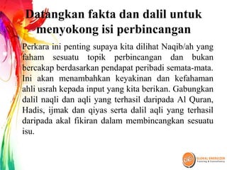 Datangkan fakta dan dalil untuk
menyokong isi perbincangan
Perkara ini penting supaya kita dilihat Naqib/ah yang
faham sesuatu topik perbincangan dan bukan
bercakap berdasarkan pendapat peribadi semata-mata.
Ini akan menambahkan keyakinan dan kefahaman
ahli usrah kepada input yang kita berikan. Gabungkan
dalil naqli dan aqli yang terhasil daripada Al Quran,
Hadis, ijmak dan qiyas serta dalil aqli yang terhasil
daripada akal fikiran dalam membincangkan sesuatu
isu.
 