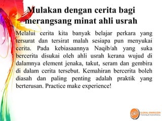 Mulakan dengan cerita bagi
merangsang minat ahli usrah
Melalui cerita kita banyak belajar perkara yang
tersurat dan tersirat malah sesiapa pun menyukai
cerita. Pada kebiasaannya Naqib/ah yang suka
bercerita disukai oleh ahli usrah kerana wujud di
dalamnya element jenaka, takut, seram dan gembira
di dalam cerita tersebut. Kemahiran bercerita boleh
diasah dan paling penting adalah praktik yang
berterusan. Practice make experience!
 