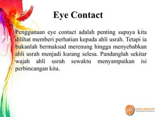 Eye Contact
Penggunaan eye contact adalah penting supaya kita
dilihat memberi perhatian kepada ahli usrah. Tetapi ia
bukanlah bermaksud merenung hingga menyebabkan
ahli usrah menjadi kurang selesa. Pandanglah sekitar
wajah ahli usrah sewaktu menyampaikan isi
perbincangan kita.
 