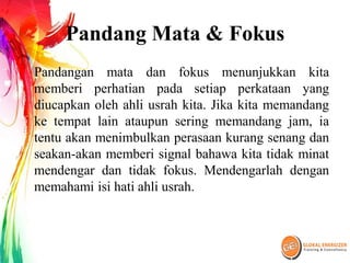 Pandang Mata & Fokus
Pandangan mata dan fokus menunjukkan kita
memberi perhatian pada setiap perkataan yang
diucapkan oleh ahli usrah kita. Jika kita memandang
ke tempat lain ataupun sering memandang jam, ia
tentu akan menimbulkan perasaan kurang senang dan
seakan-akan memberi signal bahawa kita tidak minat
mendengar dan tidak fokus. Mendengarlah dengan
memahami isi hati ahli usrah.
 
