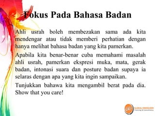 Fokus Pada Bahasa Badan
Ahli usrah boleh membezakan sama ada kita
mendengar atau tidak memberi perhatian dengan
hanya melihat bahasa badan yang kita pamerkan.
Apabila kita benar-benar cuba memahami masalah
ahli usrah, pamerkan ekspresi muka, mata, gerak
badan, intonasi suara dan posture badan supaya ia
selaras dengan apa yang kita ingin sampaikan.
Tunjukkan bahawa kita mengambil berat pada dia.
Show that you care!
 