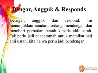Dengar, Angguk & Responds
Derngar, angguk dan respond. Ini
menunjukkan saudara sedang mendengar dan
memberi perhatian penuh kepada ahli usrah.
Tak perlu jadi penceramah untuk memikat hati
ahli usrah, kita hanya perlu jadi pendengar.
 