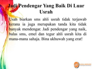 Jadi Pendengar Yang Baik Di Luar
Usrah
Usah biarkan sms ahli usrah tidak terjawab
kerana ia juga merupakan tanda kita tidak
banyak mendengar. Jadi pendengar yang naik,
balas sms, emel dan tegur ahli usrah kita di
mana-mana sahaja. Bina ukhuwah yang erat!
 