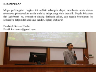KESIMPULAN
Moga perkongsian ringkas ini sedikit sebanyak dapat membantu anda dalam
membawa pembawakan usrah anda ke tahap yang lebih menarik. Segala kekuatan
dan kehebatan itu, semuanya datang daripada Allah, dan segala kelemahan itu
semuanya datang dari diri saya sendiri. Salam Ukhuwah
Facebook:Kaizan Nazlan
Email: kaizannaz@gmail.com
 