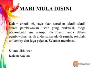 MARI MULA DISINI
Dalam ebook ini, saya akan sertakan teknik-teknik
dalam pembawakan usrah yang praktikal, moga
perkongsian ini mampu membantu anda dalam
pembawakan usrah anda, sama ada di rumah, sekolah,
university dan juga pejabat. Selamat membaca.
Salam Ukhuwah
Kaizan Nazlan
 