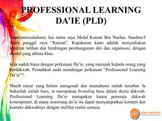 PROFESSIONAL LEARNING
DA’IE (PLD)
Assalammualaikum, hai nama saya Mohd Kaizan Bin Nazlan. Saudara/I
boleh panggil saya “Kaizan”. Kepakaran kami adalah menyediakan
khidmat latihan dan bimbingan pembangunan diri dan organisasi, dengan
modul yang dibina khas.
Kita sudah biasa dengan perkataan Da’ie, yang merujuk kepada orang yang
berdakwah. Pernahkah anda mendengar perkataan “Professional Learning
Da’ie”?.
Masih ramai yang belum mengenali dan memahami istilah tersebut. Ia
bukanlah istilah baru, ia merupakan branding baru dalam dunia dakwah.
Professional Learning Da’ie merupakan kuasa peneraju dakwah
kotemporari, di mana seseorang da’ie itu dapat menyampaikan kontent dan
konteks dakwahnya dengan melihat realiti semasa.
 
