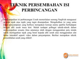 TEKNIK PERSEMBAHAN ISI
PERBINCANGAN
Menyampaikan isi perbincangan Usrah memerlukan seorang Naqib/ah menguasai
sesuatu tajuk atau topik yang ingin disampaikan. Mengekalkan isi yang sama
tetapi penyampaian yang berbeza merupakan konsep utama apabila berhadapan
dengan ahli usrah masa kini. Malah terdapat pelbagai teknik-teknik dalam
menyampaikan sesuatu ilmu antaranya ialah dengan menggunakan peta minda
untuk meringankan tajuk yang berat kepada ahli usrah atau menggunakan alat
bantu interaktif seperti video dalam penyampaian. Berikut merupakan teknik
persembahan usrah yang efektif:
 
