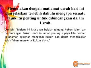 Memulakan dengan matlamat usrah hari ini
dan jelaskan terlebih dahulu mengapa sesuatu
tajuk itu penting untuk dibincangkan dalam
Usrah.
Contoh; “Malam ini kita akan belajar tentang Rukun Islam dan
perbincangan Rukun Islam ini amat penting supaya kita beroleh
kefahaman sebenar mengenai Rukun dan dapat mengelakkan
salah faham mengenai Rukun Islam.”
 