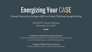 Energizing Your CASE
A Small Liberal Arts College’s QEP on Critical Thinking through Writing
SACSCOC Annual Meeting
December 5-8, 2015
Southeastern Baptist Theological Seminary
Dr. Keith Whitfield, Associate VP for IE and Faculty Communication
Dr. John Burkett, Director of the Writing Center
College of Biblical Studies-Houston
Dr. Bryce Hantla, Director of IE and Accreditation
 