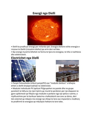 Energji nga Dielli
• Dielli ka prodhuar energji per miliarda vjet. Energjia diellore eshte energjia e
rrezeve te Diellit (rrezatimi diellor) qe arrin deri neToke.
• Kjo energji mund te kthehet ne forma te tjera te energjise, te tilla si nxehtesia
dhe elektricitetit.
Electricitet nga Dielli
• Paisjet Fotovoltaike (shkurt paisjetPV) ose “modulet diellore” e kthejne
driten e diellit drejtpersedrejti ne elektricitet.
• Modulet individuale PV (qelizat PV)grupohen ne panele dhe ne grupe
panelesh te lidhura me njeri tjetrin,qe mund te perdoren per nje diapazon te
gjere aplikimesh qe fillojne nga modulet e perbere nga nje qelize e vetme, e
mjaftueshme per te karikuar baterine e kalkulatorit ose ores se dores, deri
tek sistemet qe mbajne me energji nje shtepi te tere ose impiantet e medhenj
te prodhimit te energjise qe mbulojne hektare te tere toke.
 