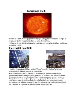 Energji nga Dielli
• Dielli ka prodhuar energji per miliarda vjet. Energjia diellore eshte energjia e
rrezeve te Diellit (rrezatimi diellor) qe arrin deri neToke.
• Kjo energji mund te kthehet ne forma te tjera te energjise, te tilla si nxehtesia
dhe elektricitetit.
Electricitet nga Dielli
• Paisjet Fotovoltaike (shkurt paisjetPV) ose “modulet diellore” e kthejne
driten e diellit drejtpersedrejti ne elektricitet.
• Modulet individuale PV (qelizat PV)grupohen ne panele dhe ne grupe
panelesh te lidhura me njeri tjetrin,qe mund te perdoren per nje diapazon te
gjere aplikimesh qe fillojne nga modulet e perbere nga nje qelize e vetme, e
mjaftueshme per te karikuar baterine e kalkulatorit ose ores se dores, deri
tek sistemet qe mbajne me energji nje shtepi te tere ose impiantet e medhenj
te prodhimit te energjise qe mbulojne hektare te tere toke.
 