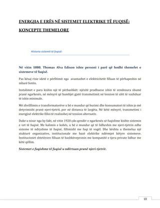 10
ENERGJIA E ERËS NË SISTEMET ELEKTRIKE TË FUQISË:
KONCEPTE THEMELORE
Historia sistemit të fuqisë:
Në vitin 1880, Thomas Alva Edison ishte personi i parë që hodhi themelet e
sistemeve të fuqisë.
Pas kësaj risie idetë e përfitimit nga avantazhet e elektricitetit filluan të përhapeshin në
mbarë botën.
Instalimet e para kishin një të përbashkët: njësitë prodhuese ishin të vendosura shumë
pranë ngarkesës, në mënyrë që humbjet gjatë transmetimit në tension të ulët të vazhduar
të ishin minimale.
Më zhvilllimin e transformatorëve u bë e mundur që burimi dhe konsumatori të ishin jo më
detyrimisht pranë njeri-tjetrit, por në distanca të largëta. Në këtë mënyrë, transmetimi i
energjisë elektrike filloi të realizohej në tension alternativ.
Duke u nisur nga ky fakt, në vitin 1920 çdo qendër e ngarkesës së fuqishme kishte sistemin
e vet të fuqisë. Me kalimin e kohës, u bë e mundur që të lidheshin me njeri-tjetrin edhe
sisteme të ndryshme të fuqisë, fillimisht me fuqi të vogël. Dhe kështu u themelua një
stukturë organizative, institucionale me bazë elektrike ndërmjet këtyre sistemeve.
Institucionet shtetërore filluan të bashkëvepronin me kompanitë e tjera private lidhur me
këtë qëllim.
Sistemet e fuqishme të fuqisë u ndërtuan pranë njeri-tjetrit.
 
