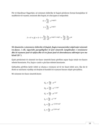 13
Për të thjeshtuar llogaritjet, në sistemet elektrike të fuqisë përdoren format komplekse të
madhësive të rrymës, tensionit dhe fuqisë, të cilat jepen si mëposhtë:
𝑈 =
𝑈 𝑀
√2
∙ 𝑒 𝑗 arg(𝑈)
𝐼 =
𝐼 𝑀
√2
∙ 𝑒 𝑗 arg(𝐼)
𝑆 = 𝑃 + 𝑗𝑄 = 𝑈 ∙ 𝐼 =
𝑈 𝑀
√2
∙
𝐼 𝑀
√2
𝑒 𝑗 arg(𝑈)−arg(𝐼)
=
𝑈 𝑀
√2
∙
𝐼 𝑀
√2
𝑒 𝑗φ
Në shumicën e sistemeve elektrike të fuqisë, fuqia transmetohet nëpërmjet sistemit
tre-fazor, i cili, sigurisht parapëlqehet të jetë simetrik (amplitudat e tensioneve
dhe të rrymave janë të njëjta dhe të tre fazat janë të zhvendosura ndërmjet tyre me
kënd 120 °).
Gjatë përdorimit të sistemit tre-fazor simetrik kemi përfitim sepse fuqia totale tre-fazore
mbetet konstante. Pra, fuqia e castit e çdo faze mbetet konstante.
Gjithashtu përfitim tjetër është se shuma e rrymave në të tre fazat është zero. Kjo do të
thotë se nuk kemi rrjedhje në drejtim të kundërt të rrymave lineare nëpër përcjellësa.
Në sistemin tre-fazor simetrik kemi:
𝑈 𝑎 =
𝑈 𝑀
√2
∙ 𝑒 𝑗 0°
𝑈 𝑏 =
𝑈 𝑀
√2
∙ 𝑒−𝑗 120°
𝑈𝑐 =
𝑈 𝑀
√2
∙ 𝑒 𝑗 120°
𝐼 𝑎 =
𝐼 𝑀
√2
∙ 𝑒−𝑗 φ°
𝐼 𝑏 =
𝐼 𝑀
√2
∙ 𝑒−𝑗(120+φ)°
𝐼𝑐 =
𝐼 𝑀
√2
∙ 𝑒 𝑗 (120−φ)°
 