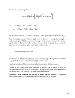 15
Tensioni 𝑈2 në figurë llogaritet:
𝑈2 = {−
2𝑎1 − 𝑈1
2
2
+ [(
2𝑎1 − 𝑈1
2
3
)
2
− (𝑎1
2
+ 𝑎2
2)]
1
2
}
1
2
,
ku 𝑎1 = −𝑅(𝑃𝑒𝑟ë𝑠 − 𝑃𝑛𝑔) − 𝑋(𝑄 𝑒𝑟ë𝑠 − 𝑄 𝑛𝑔)
𝑎1 = −𝑋(𝑃𝑒𝑟ë𝑠 − 𝑃𝑛𝑔) + 𝑅(𝑄 𝑒𝑟ë𝑠 − 𝑄 𝑛𝑔)
Nga ekuacioni i tensionit 𝑈2 shohim se tensioni 𝑈2 varet nga energjia reaktive e erës 𝑄 𝑒𝑟ë𝑠.
Duke ditur që gjeneratorët sinkronë të përdorur në sistemet e e energjisë së erës për të
prodhuar energjinë elektrike, konsumojnë energji reaktive, merren masa për të reduktuar
fuqinë reaktive. Kjo arrihet duke vendosur kondensatorë, të quajtur kompensatorët e
fuqisë, sepse reduktojnë energjinë reaktive dhe këndin e fuqisë 𝜑.
Karakteristikat e energjisë së erës
Në këtë pjesë do të trajtohet shfrytëzimi i erës si burim energjie, duke përfshirë karakterin
e saj luhatës dhe kushtet fizike që kufizojnë përdorimin e saj.
Masat e ajrit lëvizin si shkak i ndryshimit të kushteve termike të këtyre masave.
Turbinat e erës përdorin kryesisht energjinë që zotëron era në nivelin e tokës, pra
energjinë potenciale dhe sigurisht atë kinetike. Pikërisht në këtë zonë, nisur nga ashpërsia
e terrenit, lëvizja e erës eshtë më e çrregullt dhe në formë stuhie.
Shpejtësia e erës ndryshon në funksion të kohës dhe të lartësisë. Ky ndryshim
pasqyrohet grafikisht në trajtën e spektrit të frekuencës së erës, si në figurë:
 
