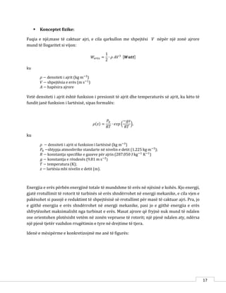17
 Konceptet fizike:
Fuqia e një,mase të caktuar ajri, e cila qarkullon me shpejtësi V nëpër një zonë ajrore
mund të llogaritet si vijon:
𝑊𝑒𝑟ë𝑠 =
1
2
∙ 𝜌 𝐴𝑉3 [𝑾𝒂𝒕𝒕]
ku
𝜌 − densiteti i ajrit (kg m−3
)
𝑉 − shpejtësia e erës (m s−1
)
𝐴 − hapësira ajrore
Vetë densiteti i ajrit është funksion i presionit të ajrit dhe temperaturës së ajrit, ku këto të
fundit janë funksion i lartësisë, sipas formulës:
𝜌(𝑧) =
𝑃0
𝑅𝑇
∙ 𝑒𝑥𝑝 (
−𝑔𝑧
𝑅𝑇
),
ku
𝜌 − densiteti i ajrit si funksion i lartësisë (kg m−3
)
𝑃0 −shtypja atmosferike standarte në nivelin e detit (1.225 kg m−3
);
𝑅 − konstantja specifike e gazeve për ajrin (287.050 J kg−1
K−1
)
𝑔 − konstantja e rëndesës (9.81 m s−2
)
𝑇 − temperatura (K);
𝑧 − lartësia mbi nivelin e detit (m).
Energjia e erës përbën energjinë totale të mundshme të erës në njësinë e kohës. Kjo energji,
gjatë rrotullimit të rotorit të turbinës së erës shndërrohet në energji mekanike, e cila vjen e
pakësohet si pasojë e reduktimt të shpejtësisë së rrotullimt për masë të caktuar ajri. Pra, jo
e gjithë energjia e erës shndërrohet në energji mekanike, pasi jo e gjithë energjia e erës
shfrytëzohet maksimalisht nga turbinat e erës. Masat ajrore që fryjnë nuk mund të ndalen
ose orientohen plotësisht vetëm në zonën vepruese të rotorit; një pjesë ndalen aty, ndërsa
një pjesë tjetër vazhdon rrugëtimin e tyre në drejtime të tjera.
Idenë e mësipërme e konkretizojmë me anë të figurës:
 