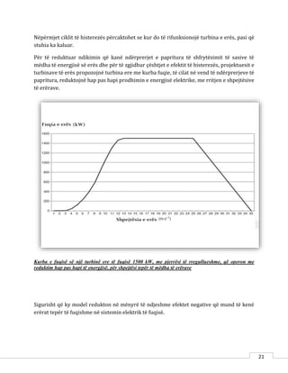 21
Nëpërmjet ciklit të histerezës përcaktohet se kur do të rifunksionojë turbina e erës, pasi që
stuhia ka kaluar.
Për të reduktuar ndikimin që kanë ndërprerjet e papritura të shfrytëzimit të sasive të
mëdha të energjisë së erës dhe për të zgjidhur çështjet e efektit të histerezës, projektuesit e
turbinave të erës propozojnë turbina ere me kurba fuqie, të cilat në vend të ndërprerjeve të
papritura, reduktojnë hap pas hapi prodhimin e energjisë elektrike, me rritjen e shpejtësive
të erërave.
Kurba e fuqisë së një turbinë ere të fuqisë 1500 kW, me pjerrësi të rregullueshme, që operon me
reduktim hap pas hapi të energjisë, për shpejtësi tepër të mëdha të erërave
Sigurisht që ky model redukton në mënyrë të ndjeshme efektet negative që mund të kenë
erërat tepër të fuqishme në sistemin elektrik të fuqisë.
 