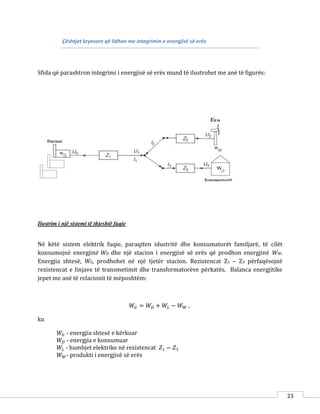 23
Çështjet kryesore që lidhen me integrimin e energjisë së erës
Sfida që parashtron integrimi i energjisë së erës mund të ilustrohet me anë të figurës:
Ilustrim i një sistemi të thjeshtë fuqie
Në këtë sistem elektrik fuqie, paraqiten idustritë dhe konsumatorët familjarë, të cilët
konsumojnë energjinë WD dhe një stacion i energjisë së erës që prodhon energjinë WW.
Energjia shtesë, WG, prodhohet në një tjetër stacion. Rezistencat Z1 – Z3 përfaqësojnë
rezistencat e linjave të transmetimit dhe transformatorëve përkatës. Balanca energjitike
jepet me anë të relacionit të mëposhtëm:
𝑊𝐺 = 𝑊𝐷 + 𝑊𝐿 − 𝑊 𝑊 ,
ku
𝑊𝐺 - energjia shtesë e kërkuar
𝑊𝐷 - energjia e konsumuar
𝑊𝐿 - humbjet elektrike në rezistencat 𝑍1 − 𝑍3
𝑊 𝑊- produkti i energjisë së erës
 