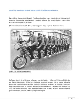 27
Shotjcë: Një Ekuivalentim Mekanik i Sistemit Elektrik të Fuqisë për Energjinë e Erës
Kryesisht ky fragment shërben për t’i ardhur në ndihmë atyre inxhnierëve, të cilët nuk janë
shumë të familjarizuar me analizimin e sistemit të fuqisë dhe me ndërfutjen e energjisë së
erës në sistemin elektrik të fuqisë.
Ekuivalentimi mekanik lidhet me parimin e punës së një biçiklete shumëvendëshe:
Pamja e një biçiklete shumëvendëshe
Referuar figurës së mësipërme, balanca e energjisë aktive i lidhet me lëvizjen e biçikletës
me shpejtësi konstante. Qëllimi për të mbajtur tensionin konstant (për të ruajtur balancën
e energjisë reaktive) i korrespondon sfidës për të mbajtur biçikletën në ekuilibër (mbajtja e
biçikletës pa u rrëzuar në një anë). Momenti rrotullues frenues i pedaleve dhe rezistenca e
ajrit nuk merren parasysh. Gjatë pedalimit të kësaj lloj biçiklete të gjitha pedalet duhet të
jenë në të njëjtin pozicion, ashtu siç tregohet në figurë.
 
