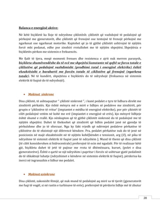 28
Balanca e energjisë aktive:
Në këtë biçikletë ka lloje të ndryshme çiklistësh: çiklistët që vazhdojnë të pedalojnë që
përkojnë me gjeneratorët, dhe çiklistët që frenojnë ose tentojnë të frenojë përkojnë me
ngarkesat ose ngarkesat motorike. Kuptohet që jo të gjithë çiklistët ushtrojnë të njëjtën
forcë mbi pedanat, edhe pse zinxhiri rrotullohet me të njëjtën shpejtësi. Shpejtësia e
biçikletës përkon me sistemin e frekuencës.
Me fjalë të tjera, meqë momenti frenues dhe rezistenca e ajrit nuk merren parasysh,
biçikleta shumëvendëshe do të ecë me shpejtësi konstante në qoftë se forca totale e
çiklistëve që pedalojnë vazhdimisht (prodhimi total i energjisë elektrike) është
ekzaktësisht e barabartë me forcën totale të çiklistëve që frenojnë (ngarkesa
totale). Në të kundërt, shpejtësia e biçikletës do të ndryshojë (frekuenca në sistemin
elektrik të fuqisë do të ndryshojë).
 Makinat sinkrone
Disa çiklistë, të ashtuquajtur “ çiklistë sinkronë ”, i kanë pedalet e tyre të lidhura direkt me
zinxhirët përkatës. Kjo është mënyra më e mirë e lidhjes së pedaleve me zinxhirët, për
grupin e ‘çiklistëve të rritur’ (impiantet e mëdha të energjisë elektrike), por për çikistët të
cilët pedalojnë vetëm në kohë me erë (impiantet e energjisë së erës), kjo mënyrë lidhjeje
është shumë e rrallë. Kjo nënkupton që të gjithë çiklistët sinkronë do të pedalojnë me të
njëjtën shpejtësi. Duhet të theksohet që zinxhirët që lidhin pedalet janë në gjendje të
përkulshme dhe jo të sforcuar. Nga ky fakt rrjedh që ndërmjet pedaleve përkatëse të
çiklistëve do të ekzistojë një diferencë këndore. Pra, pedalet përkatëse nuk do të jenë në
pozicionin në majë ekzaktësisht në të njëjtën kohë[këndet e tensionit, arg (U), në pika të
ndryshme të sistemit elektrik të fuqisë janë të ndryshëm ]. Mund të themi që disa çiklistë
(të cilët konsiderohen si hidrocentrale) preferojnë të ecin më ngadalë. Për të realizuar këtë
gjë, biçikleta duhet të jetë të pajisur me rrota të dhëmëzuara, kurset, (polet e disa
gjeneratorëve). Është e qartë se një ndryshim i papritur i forcës së ushtruar gjatë pedalimit
do të shkaktojë luhatje (ndryshimet e këndeve në sistemin elektrik të fuqisë), përderisa ka
inerci në ingranazhin e lidhur me pedalet.
 Makinat asinkrone
Disa çiklistë, zakonisht fëmijë, që nuk mund të pedalojnë aq mirë sa të tjerët (gjeneratorët
me fuqi të vogël, si në rastin e turbinave të erës), preferojnë të përdorin lidhje më të zbutur
 