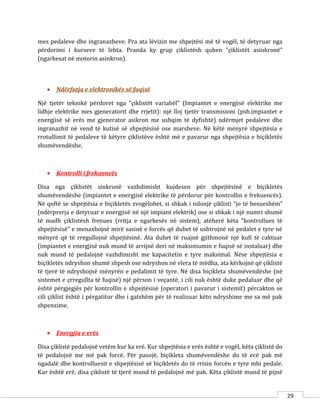 29
mes pedaleve dhe ingranazheve. Pra ata lëvizin me shpejtësi më të vogël, të detyruar nga
përdorimi i kurseve të lehta. Pranda ky grup çiklistësh quhen ”çiklistët asinkronë”
(ngarkesat në motorin asinkron).
 Ndërfutja e elektronikës së fuqisë
Një tjetër teknikë përdoret nga “çiklistët variabël” (Impiantet e energjisë elektrike me
lidhje elektrike mes gjeneratorit dhe rrjetit): një lloj tjetër transmisioni (psh.impiantet e
energjisë së erës me gjenerator asikron me ushqim të dyfishtë) ndërmjet pedaleve dhe
ingranazhit në vend të kutisë së shpejtësisë ose marsheve. Në këtë mënyrë shpejtësia e
rrotullimit të pedaleve të këtyre çiklistëve është më e pavarur nga shpejtësia e biçikletës
shumëvendëshe.
 Kontrolli i frekuencës
Disa nga çiklistët sinkronë vazhdimisht kujdesen për shpejtësinë e biçikletës
shumëvendëshe (impiantet e energjisë elektrike të përdorur për kontrollin e frekuencës).
Në qoftë se shpejtësia e biçikletës zvogëlohet, si shkak i ndonjë çiklisti “jo të besueshëm”
(ndërprerja e detyruar e energjisë në një impiant elektrik) ose si shkak i një numri shumë
të madh çiklistësh frenues (rritja e ngarkesës në sistem), atëherë këta “kontrollues të
shpejtësisë” e menaxhojnë mirë sasinë e forcës që duhet të ushtrojnë në pedalet e tyre në
mënyrë që të rregullojnë shpejtësinë. Ata duhet të ruajnë gjithmonë një kufi të caktuar
(impiantet e energjisë nuk mund të arrijnë deri në maksimumin e fuqisë së instaluar) dhe
nuk mund të pedalojnë vazhdimisht me kapacitetin e tyre maksimal. Nëse shpejtësia e
biçikletës ndryshon shumë shpesh ose ndryshon në vlera të mëdha, ata kërkojnë që çiklistë
të tjerë të ndryshojnë mënyrën e pedalimit të tyre. Në disa biçikleta shumëvendëshe (në
sistemet e çrregullta të fuqisë) një përson i veçantë, i cili nuk është duke pedaluar dhe që
është përgjegjës për kontrollin e shpejtësisë (operatori i pavarur i sistemit) përcakton se
cili çiklist është i përgatitur dhe i gatshëm për të realizuar këto ndryshime me sa më pak
shpenzime.
 Energjia e erës
Disa çiklistë pedalojnë vetëm kur ka erë. Kur shpejtësia e erës është e vogël, këta çiklistë do
të pedalojnë me më pak forcë. Për pasojë, biçikleta shumëvendëshe do të ecë pak më
ngadalë dhe kontrolluesit e shpejtësisë së biçikletës do të rrisin forcën e tyre mbi pedale.
Kur është erë, disa çiklistë të tjerë mund të pedalojnë më pak. Këta çiklistë mund të pijnë
 